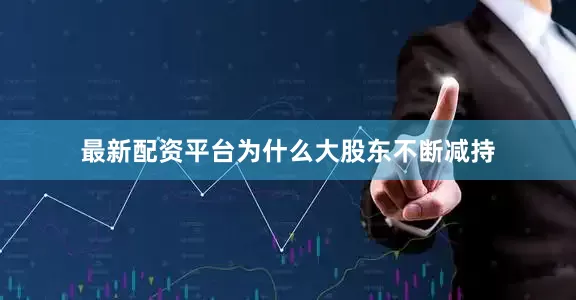 最新配资平台为什么大股东不断减持