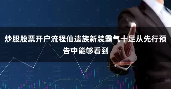 炒股股票开户流程仙遗族新装霸气十足从先行预告中能够看到